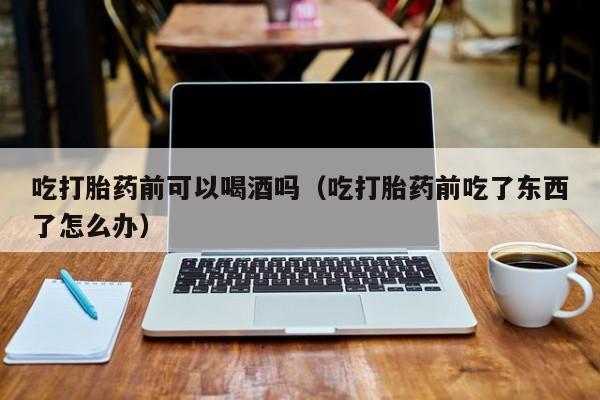 孕妇打胎药在哪购买的吃打胎药前可以喝酒吗（吃打胎药前吃了东西了怎么办）